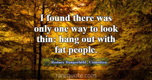 I found there was only one way to look thin: hang ... -Rodney Dangerfield