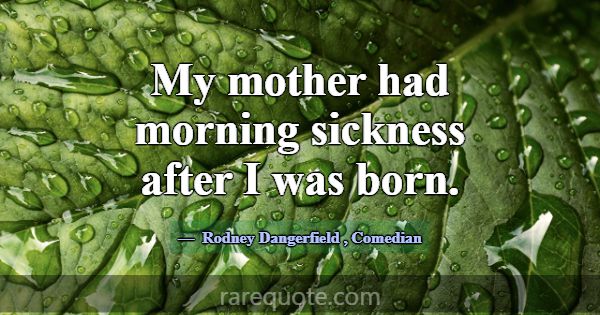 My mother had morning sickness after I was born.... -Rodney Dangerfield