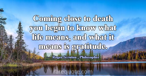 Coming close to death you begin to know what life ... -Roger Scruton