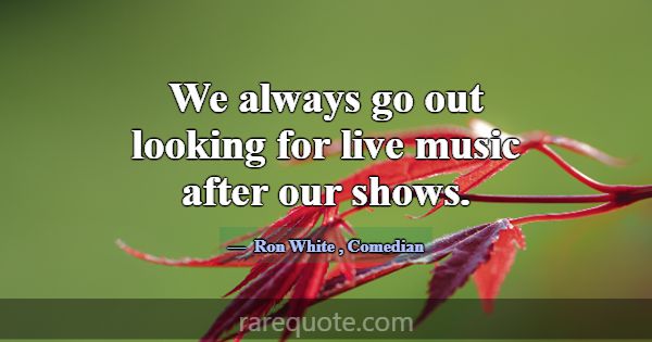 We always go out looking for live music after our ... -Ron White