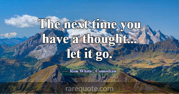 The next time you have a thought... let it go.... -Ron White