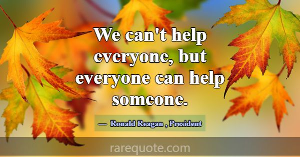 We can't help everyone, but everyone can help some... -Ronald Reagan