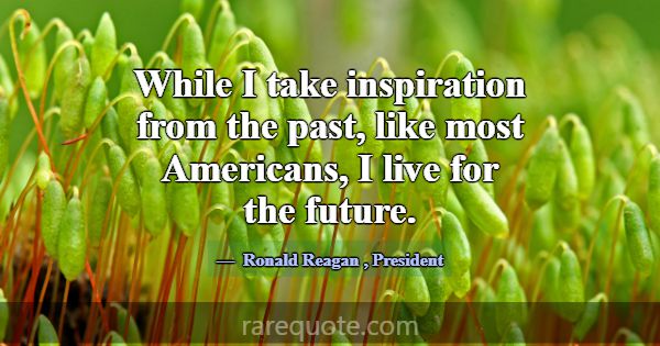 While I take inspiration from the past, like most ... -Ronald Reagan