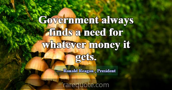 Government always finds a need for whatever money ... -Ronald Reagan