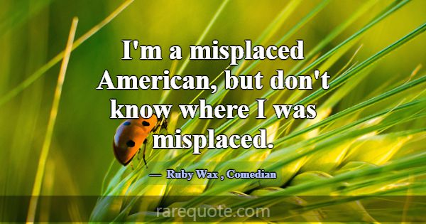 I'm a misplaced American, but don't know where I w... -Ruby Wax