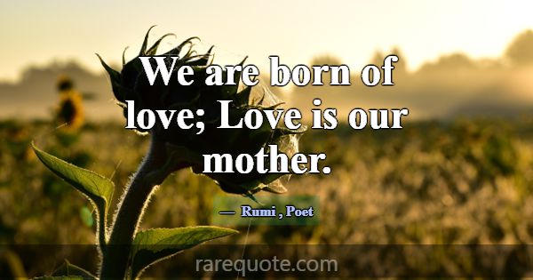We are born of love; Love is our mother.... -Rumi