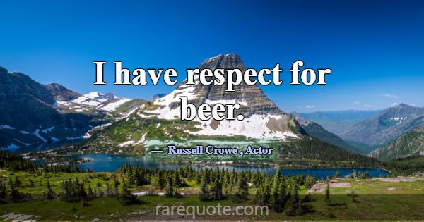 I have respect for beer.... -Russell Crowe