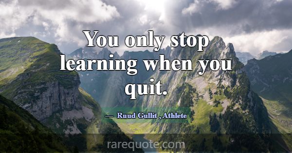 You only stop learning when you quit.... -Ruud Gullit