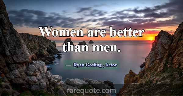 Women are better than men.... -Ryan Gosling