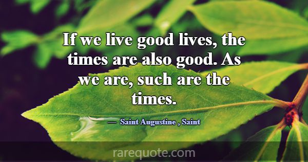 If we live good lives, the times are also good. As... -Saint Augustine