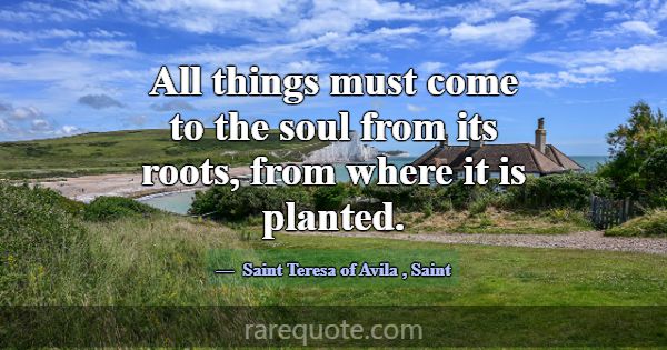 All things must come to the soul from its roots, f... -Saint Teresa of Avila