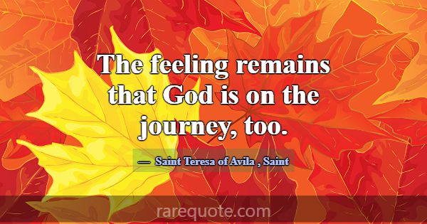 The feeling remains that God is on the journey, to... -Saint Teresa of Avila