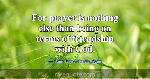 For prayer is nothing else than being on terms of ... -Saint Teresa of Avila