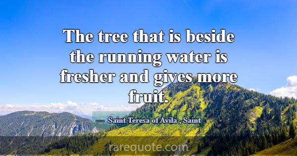The tree that is beside the running water is fresh... -Saint Teresa of Avila