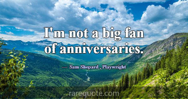 I'm not a big fan of anniversaries.... -Sam Shepard