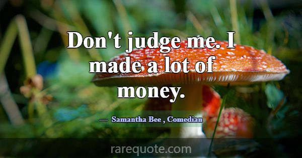 Don't judge me. I made a lot of money.... -Samantha Bee