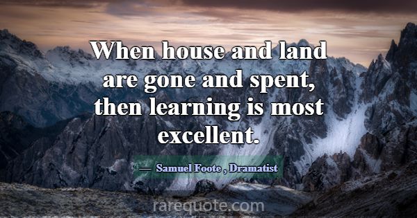 When house and land are gone and spent, then learn... -Samuel Foote