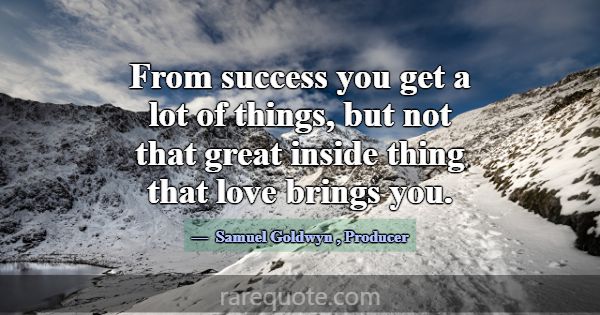 From success you get a lot of things, but not that... -Samuel Goldwyn