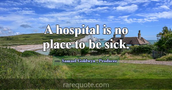 A hospital is no place to be sick.... -Samuel Goldwyn
