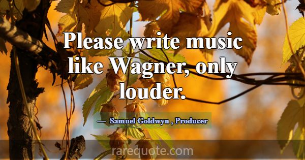 Please write music like Wagner, only louder.... -Samuel Goldwyn