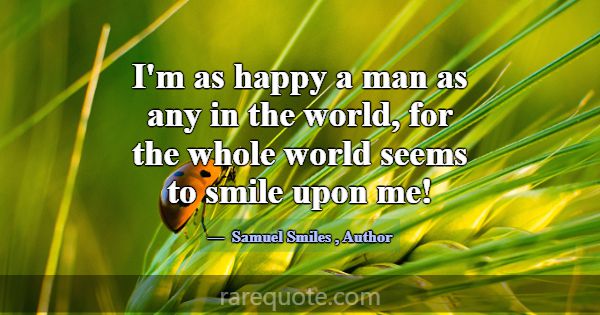 I'm as happy a man as any in the world, for the wh... -Samuel Smiles