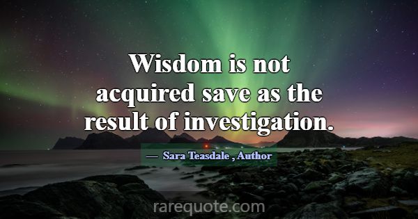 Wisdom is not acquired save as the result of inves... -Sara Teasdale