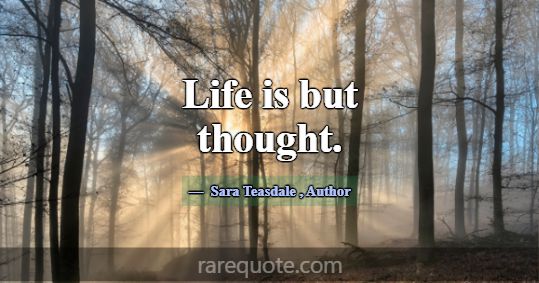 Life is but thought.... -Sara Teasdale