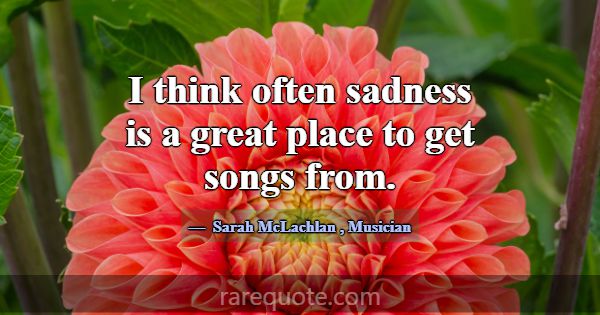 I think often sadness is a great place to get song... -Sarah McLachlan