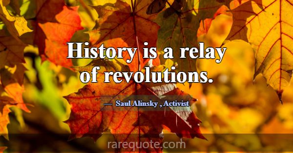 History is a relay of revolutions.... -Saul Alinsky