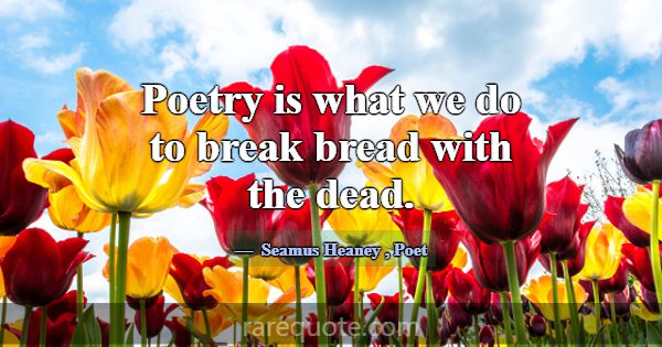 Poetry is what we do to break bread with the dead.... -Seamus Heaney