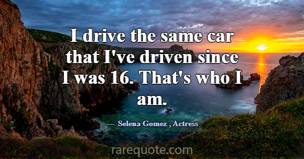I drive the same car that I've driven since I was ... -Selena Gomez