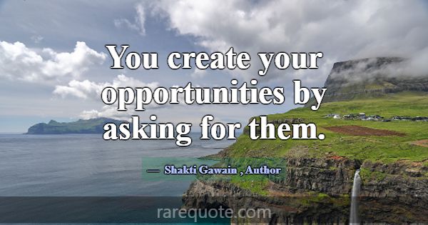 You create your opportunities by asking for them.... -Shakti Gawain