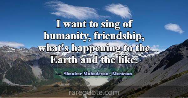 I want to sing of humanity, friendship, what's hap... -Shankar Mahadevan