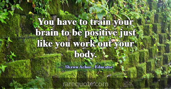 You have to train your brain to be positive just l... -Shawn Achor