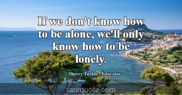 If we don't know how to be alone, we'll only know ... -Sherry Turkle