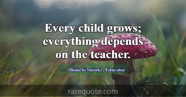 Every child grows; everything depends on the teach... -Shinichi Suzuki