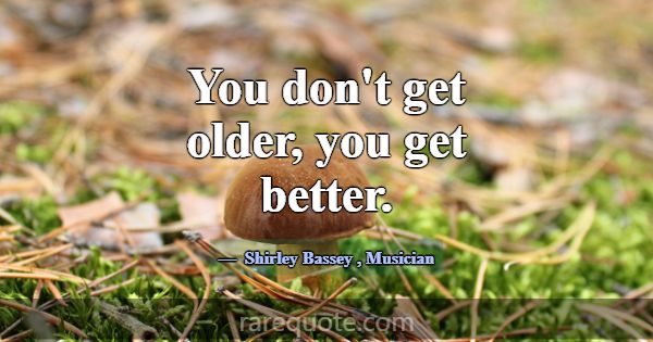 You don't get older, you get better.... -Shirley Bassey