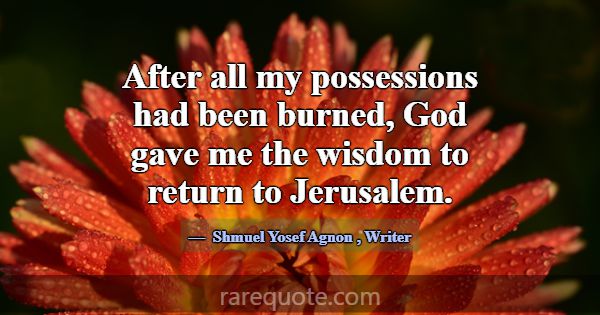 After all my possessions had been burned, God gave... -Shmuel Yosef Agnon