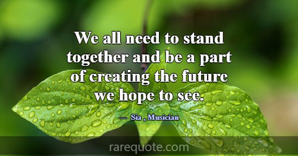 We all need to stand together and be a part of cre... -Sia