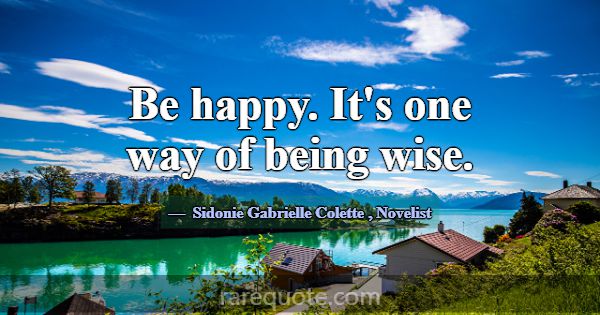 Be happy. It's one way of being wise.... -Sidonie Gabrielle Colette