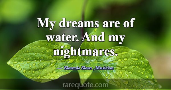 My dreams are of water. And my nightmares.... -Siouxsie Sioux