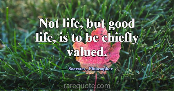 Not life, but good life, is to be chiefly valued.... -Socrates