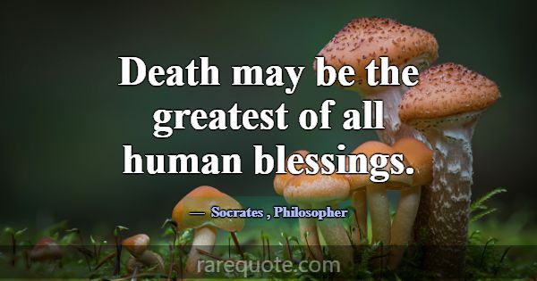 Death may be the greatest of all human blessings.... -Socrates