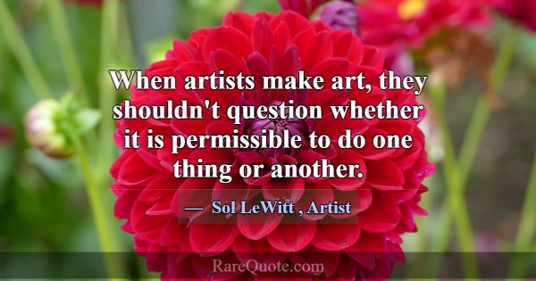When artists make art, they shouldn't question whe... -Sol LeWitt