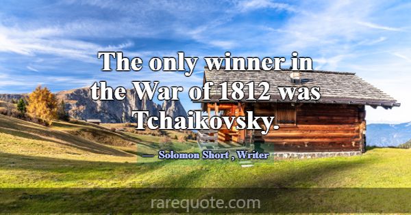 The only winner in the War of 1812 was Tchaikovsky... -Solomon Short