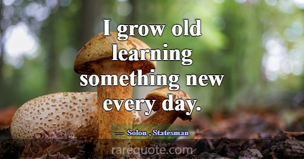 I grow old learning something new every day.... -Solon