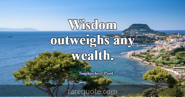 Wisdom outweighs any wealth.... -Sophocles
