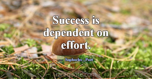 Success is dependent on effort.... -Sophocles