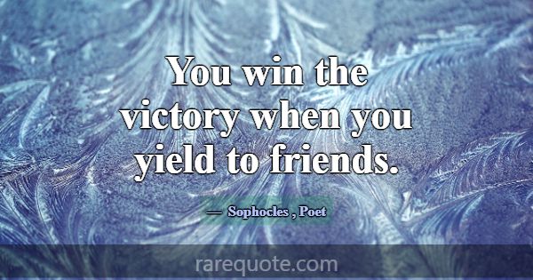 You win the victory when you yield to friends.... -Sophocles