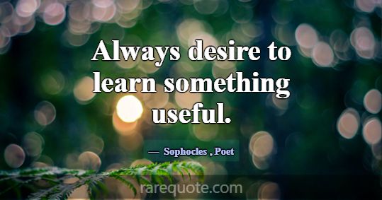 Always desire to learn something useful.... -Sophocles
